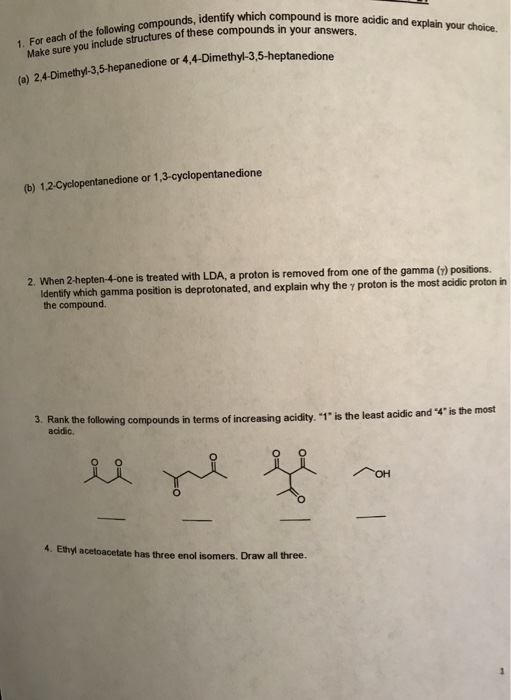identify which compound is more acidic and explain your choice. or each of the following compounds, Make sure you include structures of these which compounds in your answers ounds, 1. F (e) 24-Dimethy-3,5-hepanedione or 4, 4-Dimethy)-3,5-heptanedione (b) 1.2-Cyclopentanedione or 1,3-cyclopentanedione 2. When 2-hepten-4-one is treated with LDA, a proton is removed from one of the gamma (z) positions. identily which gamma position is deprotonated, and explain why the y proton is the most acidie proton in the compound. 3. Rank the following compounds in terms of increasing acidity. 1 is the least acidic and 4 is the most acidic. 4. Ethyl acetoacetate has three enol isomers. Draw all three.