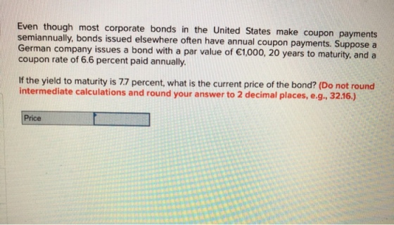 Even though most corporate bonds in the United States make coupon payments semiannually, bonds issued elsewhere often have annual coupon payments. Suppose a German company issues a bond with a par value of 1,000, 20 years to maturity, and a coupon rate of 6.6 percent paid annually. If the yield to maturity is 77 percent, what is the current price of the bond? (Do not round intermediate calculations and round your answer to 2 decimal places, e.g., 3216.) Price
