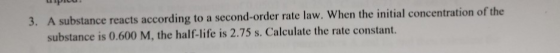 3. A substance reacts according to a second-order rate law. When the initial concentration of the substance is 0.600 M, the h