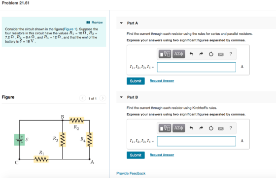 Problem 21.61 Review PartA Consider the circuit shown in the figure(Figure 1). Suppose the four resistors in this circuit have the values R-10 Ω , R 7.2 S2, R3 6.42, and R4 12 2, and that the emf of the battery is E = 18 V . Find the current through each resistor using the rules for series and parallel resistors. Express your answers using two significant figures separated by commas. I1, I2,I3, I4- Submit Request Answer Figure 1 of 1 Part B Find the current through each resistor using Kirchhoffs rules. Express your answers using two significant figures separated by commas. Submit Request Answer Provide Feedback
