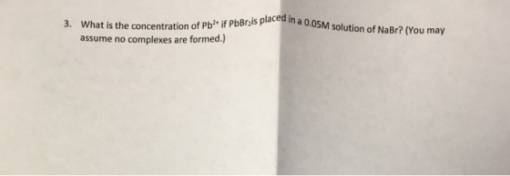 pbbrzis placed in a 0.05M solution of NaBr? (You may 3. What is the concentration of Pbif PbBT assume no complexes are formed