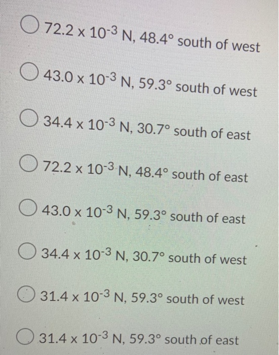O 72.2 x 10-3 N, 48.4° south of west 43.0 x 10-3 N, 59.3° south of west O 34.4 x 10-3 N, 30.7° south of east O 72.2 x 10-3 N,