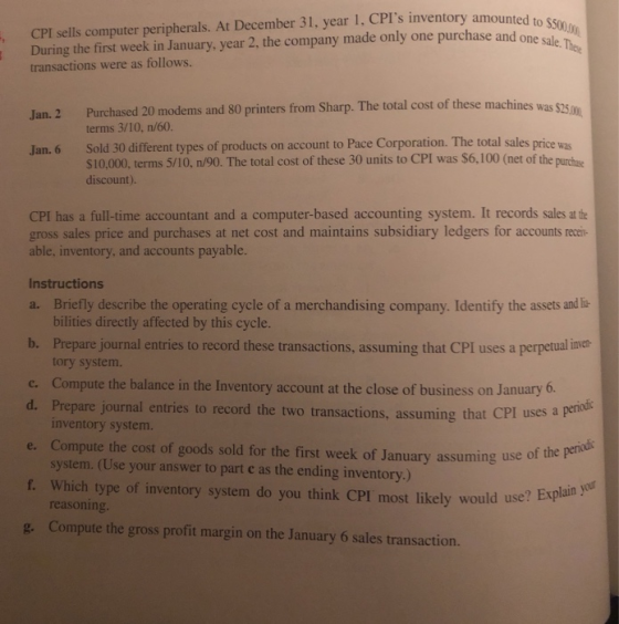I During the first week in January, year 2, the company made only one purchase and one sale transactions were as follows. . CPI sells computer peripherals. At December 31, year 1, CPIs inventory amounted to 2 Purchased 20 modems and 80 printers from Sharp. The total cost of these machines was $325m terms 3/10, n/60. Sold 30 different types of products on account to Pace Corporation. The total sales price was $10,000, terms 5/10, n/90. The total cost of these 30 units to CPI was $6,100 (net of the purchase discount) Jan. 6 CPI has a full-time accountant and a computer-based accounting system. It records sales at the gross sales price and purchases at net cost and maintains subsidiary ledgers for accounts recai able, inventory, and accounts payable. Instructions a. Briefly describe the operating cycle of a merchandising company. Identify the assets and li- bilities directly affected by this cycle. b. Prepare journal entries to record these transactions, assuming that CPI uses a perpetual inver tory system. Compute the balance in the Inventory account at the close of business on January 6. Prepare journal inventory system c. d. Pepare jounal enries to record the two transactions, assuming th d. e. Compute the cost of goods sold for the first week of January assuming use of the pe f. Which type of inventory system do you think CPI most likely would use? B g. Compute the gross profit margin on the January 6 sales transaction. entries to record the two transactions, assuming that CPI uses a perid system. (Use your answer to part e as the ending inventory.) Explain y reasoning.