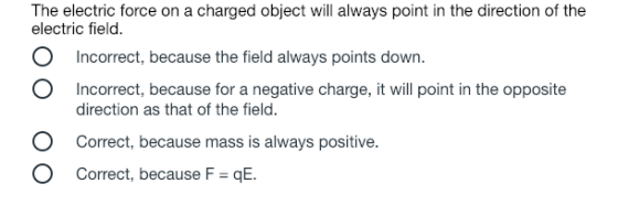 The electric force on a charged object will always point in the direction of the electric field. O Incorrect, because the field always points down. O Incorrect, because for a negative charge, it will point in the opposite direction as that of the field. O Correct, because mass is always positive. O Correct, because F qE.