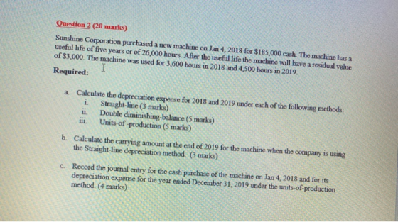 Question 2 (20 marks) Sunshine Corporation purchased a new machine on Jan 4, 2018 for $185,000 cash. The machine has a useful