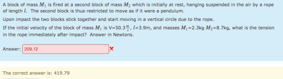A block of mass M1 is fired at a second block of mass M2 which is initially at rest, hanging suspended in the air by a rope of length I. The second block is thus restricted to move as if it were a pendulum. Upon impact the two blocks stick together and start moving in a vertical circle due to the rope. If the initial velocity of the block of mass Mi is V-50.3, 1-3.9m, and masses M1-2.3kg M2-8.7kg, what is the tension in the rope immediately after impact? Answer in Newtons. Answer: 209.12 The correct answer is: 419.79