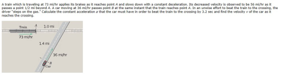 A train which is traveling at 73 mi/hr applies its brakes as it reaches point A and slows down with a constant deceleration. Its decreased velocity is observed to be 56 mi/hr as it passes a point 1/2 mi beyond A. A car moving at 36 mi/hr passes point B at the same instant that the train reaches point A. In an unwise effort to beat the train to the crossing, t the driver steps on the gas. Calculate the constant acceleration a that the car must have in order to beat the train to the crossing by 3.2 sec and find the velocity v of the car as it reaches the crossing. 1.0 mi Train A 73 mi/hr 1.4 mi 36 mi/hr Car