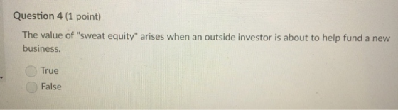 Question 4 (1 point) The value of sweat equity arises when an outside investor is about to help fund a new business. True False