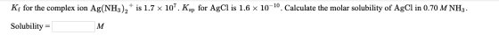 Kę for the complex ion Ag(NH3)2 + is 1.7 x 10”. Ksp for AgCl is 1.6 x 10-10. Calculate the molar solubility of AgCl in 0.70 M