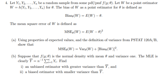 4. Let Yi, ½, . . . , Yn be a random sample from some pdf/pmf f(y; θ)·Let W be a point estimator h(y, Y2, . . . , Yn) for θ. The bias of W as a point estimator for θ is defined as W Blase(W) = E(W)- The mean square error of W is defined as MSEe(W) = E(W-0)2 (a) Using properties of expected values, and the definition of variance from PSTAT 120A/B, show that MSEe(W) = Vare(W) + [Biase(W)12 (b) Suppose that f(y:0) is the normal density with mean θ and variance one. The MLE is clearly s n-1 Ση.ly. Find i) an unbiased estimator with greater variance than Y, and ii) a biased estimator with smaller variance than Y