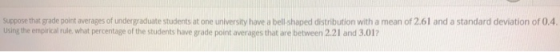 Suppose that grade point averages of undergraduate students at one university have a bell shaped distribution with a mean of 2.61 and a standard deviation of 0.4 using the empirical rule what percentage of the students have grade point averages that are between 2.21 and 3.01?