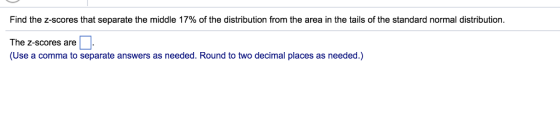 Find the z-scores that separate the middle 17% of the distribution from the area in the tails of the standard normal distribution. The z-scores are「 (Use a comma to separate answers as needed. Round to two decimal places as needed.)
