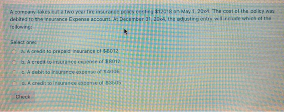 A company takes out a two year fire insurance policy costing $12018 on May 1, 20x4. The cost of the policy was debited to the
