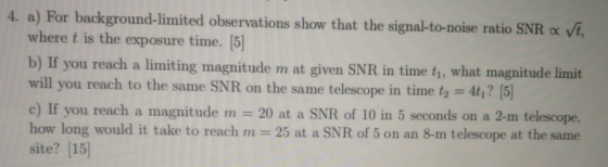 4. a) For background-limited observations show that the signal-to-noise ratio SNR « vt, where t is the exposure time. [5] b)