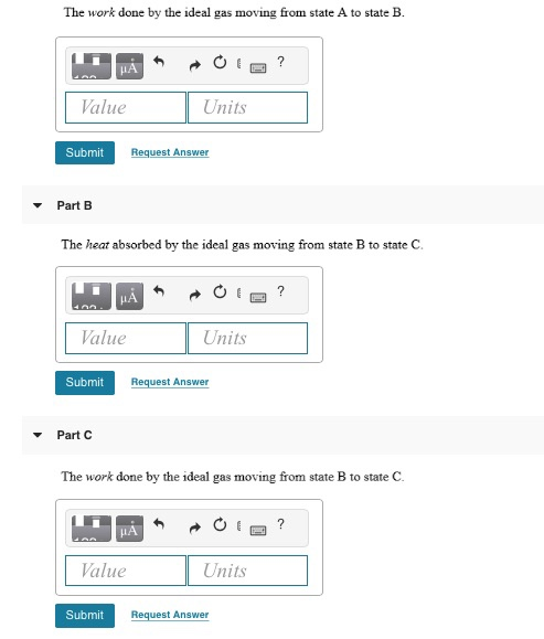 The work done by the ideal gas moving from state A to state B. ? μΑ 11 Value Units Submit Request Answer Part B The heat abso