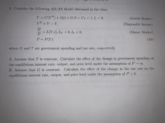 4. Consider the following AD/AS Model discussed in the class. (Goods Market) Disposable Income) (Money Market) (AS) ァーし(Y, i), LY > 0, Li < 0. P = P(Y) wherc G and T arc government spending and tax rate, respectivcly A. Assume that T is constant. Calculate the effect of the change in government spending on the equilibrium interest rate, output, and price level under the assumption of P-o. B. Assune that G is coustant. Calculate the effect of the change in tlhe tax rate ou the equilibrium interest rate, output, and price level under the assumption of P>0
