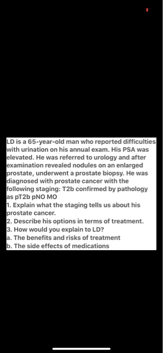 LD is a 65-year-old man who reported difficulties with urination on his annual exam. His PSA was elevated. He was referred to