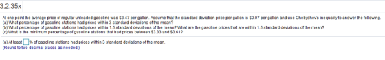 3.2.35x At one point the average price of regular unleaded gasoline was $3.47 per gallon. Assume that the standard deviation price per gallon is S0.07 per gallon and use Chebyshevs inequality to answer the following (a) What percentage of gasoline stations had prices within 3 standard deviations of the mean? (b) What percentage of gasoline stations had prices within 1.5 standard deviations of the mean? What are the gasoline prices that are within 1.5 standard deviations of the mean? (c) What is the minimum percentage of gasoline stations that had prices between $3.33 and $3.61? (a) At least 9% of gasoline stations had prices within 3 standard deviations of the mean (Round to two decimal places as needed.)