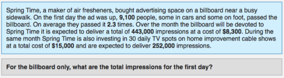 Spring Time, a maker of air fresheners, bought advertising space on a billboard near a busy sidewalk. On the first day the ad was up, 9,100 people, some in cars and some on foot, passed the billboard. On average they passed it 2.3 times. Over the month the billboard will be devoted to Spring Time it is expected to deliver a total of 443,000 impressions at a cost of $8,300. During the same month Spring Time is also investing in 30 daily TV spots on home improvement cable shows at a total cost of $15,000 and are expected to deliver 252,000 impressions. For the billboard only, what are the total impressions for the first day?