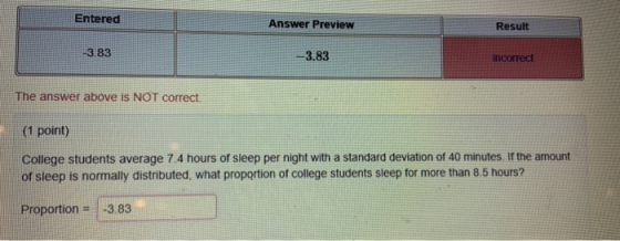 Entered Answer Preview Result -3.83 -3.83 incorrect The answer above is NOT correct (1 point) College students average 7.4 hours of sleep per night with a standard deviation of 40 minutes If the amount of sleep is normally distributed, what proportion of college students sleep for more than 8.5 hours? Proportion -3.83