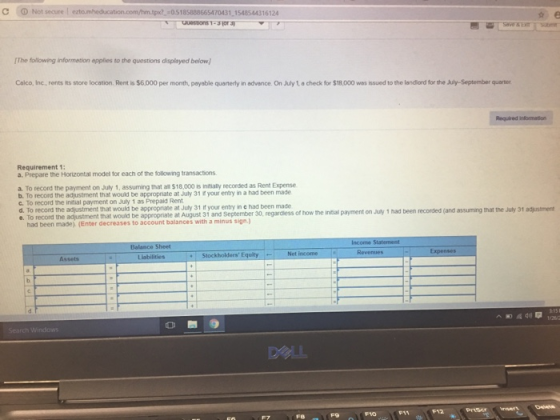 C ⓘ Not secure ! -05185888665470431 1548544316124 The folowing information applies to the questions displayed below Calco, Inc, rents its store location. Rent is $6.000 per month, payable quarterly in advance. On July 1 a check for $18,000 was issued to the landiard for the July-September quarter Requirement 1 a. Prepare the Horizontal model for each of the tollowing transactions a. To record the payment on July 1, assuming that all $18,000 is initially recorded as Rent Expense b. To record the adjustment that would be appropniate at Juty 31 if your entry in a had been made c. To record the initial payment on July 1 as Prepaid Rent d. To record the adjustment that would be appropriate at July 31 if your entry in c had been made 0, regardless of how the initial payment on July 1 had been recorded (and assuming that the July 31 adjustment e. To record the adjustment that wouild be appropnate at August 31 and September had been made). (Enter decreases to account balances with a minus sign. Balance Sheet Liabilities Net income Assets O B9 DeLL F9 F0FI Fe