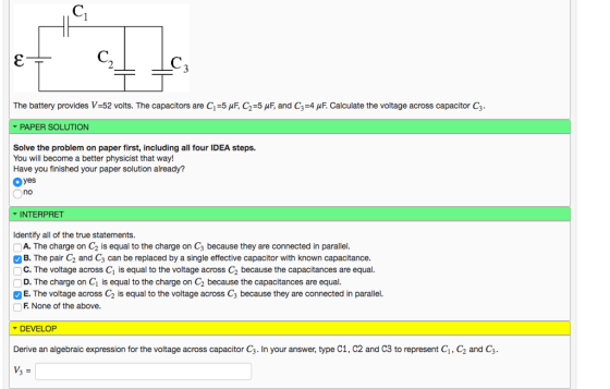 The battery provides V-52 volts. The capacitors are C1-5 pF, C2-5 pF, and C3-4 pF Calculate the voltage across capacitor C3 PAPER SOLUTION Solve the problem on paper first, including all four IDEA steps. You will become a better physicist that way! Have you finished your paper solution already? Oyes no INTERPRET Identify all of the true statements. A. The charge on C2 is equal to the charge on C3 because they are connected in parallel. C. The voltage across Ci is equal to the voltage across C2 because the capacitances are equal. E. The voltage across C2 is equal to the voltage across Cs because they are connected in parallel. B. The pair C2 and C3 can be replaced by a single effective capacitor with known capacitance. F None of the above. DEVELOP Derive an algebraic expression for the voltage across capacitor G. In your answer, type C1, C2 and CS tổ represent C1, C2 and