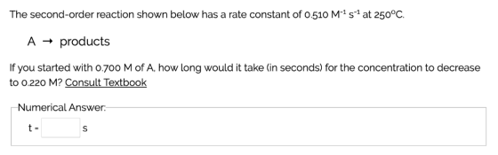 The second-order reaction shown below has a rate constant of o.510 M-1 s1 at 250°0C. A → products If you started with o.700 M