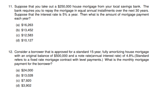 11. Suppose that you take out a $250,000 house mortgage from your local savings bank. The bank requires you to repay the mortgage in equal annual installments over the next 30 years. Suppose that the interest rate is 5% a year. Then what is the amount of mortgage payment each year? (a) $16,263 (b) $13,452 (c) $12,583 (d) $10,127 12. Consider a borrower that is approved for a standard 15-year, fully amortizing house mortgage with an original balance of $500,000 and a note rate(annual interest rate) of 4.8%.(Standard refers to a fixed rate mortgage contract with level payments.) What is the monthly mortgage payment for the borrower? (a) $24,000 (b) $13,028 (c) $7,920 (d) $3,902