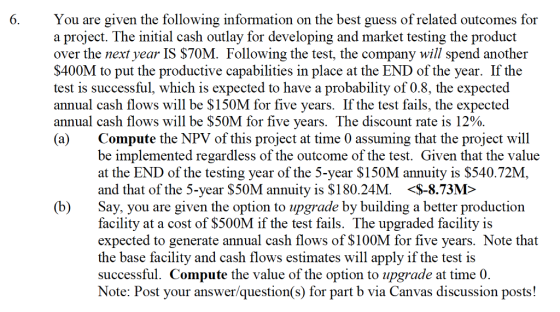 You are given the following information on the best guess of related outcomes for a proiect. The initial cash outlay for developing and market testing the product over the next vear IS $70M. Following the test, the company will spend another S400M to put the productive capabilities in place at the END of the year. If the test is successful, which is expected to have a probability of 0.8, the expected annual cash flows will be $150M for five years. If the test fails, the expected annual cash flows will be $50M for five years. The discount rate is 12% (a) 6 Compute the NPV of this project at time 0 assuming that the project will be implemented regardless of the outcome of the test. Given that the value at the END of the testing year of the 5-year $150M annuity is $540.72M and that of the 5-year S50M annuity is $180.24M. <S-8.73M> (b)Say, you are given the option to upgrade by building a better production facility at a cost of S500M if the test fails. The upgraded facility is expected to generate annual cash flows of $100M for five years. Note that the base facility and cash flows estimates will apply if the test is successful. Compute the value of the option to upgrade at time 0. Note: Post your answer/question(s) for part b via Canvas discussion posts!