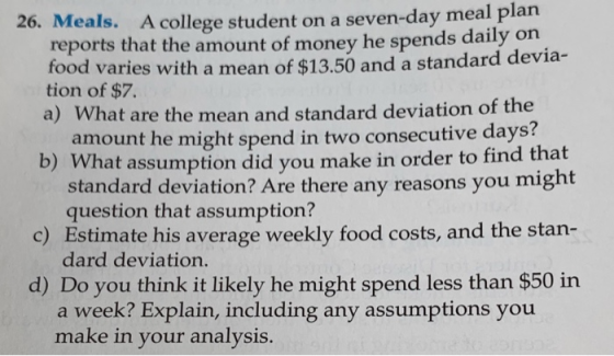 26. Meals. A college student on a seven-day meal plan reports that the amount of money he spends daily on food varies with a mean of $13.50 and a standard devia- tion of $7. a) What are the mean and standard deviation of the amount he might spend in two consecutive days? b) What assumption did you make in order to find that c) Estimate his average weekly food costs, and the stan- d) Do you think it likely he might spend less than $50 in standard deviation? Are there any reasons you might question that assumption? dard deviation. a week? Explain, including any assumptions you make in your analysis.