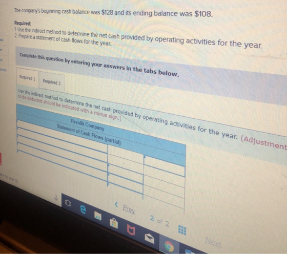 1 Ulse the indrect method to determine the net cash provided by operating activities for the ye 2 Prepare a statement of cash flows for the year The companys begining cash balance was $128 and its ending balance was $108. Required: s in the tabs below. Complete this question by entering your answer Required 1 Required 2 Use the indirect method to determine the net cash provided by operating activities for the year. (Adjustment to be deducted should be indicated with a minus sign.) Pavolik Company Statement of Cash Flows (partial) Pre 2o 2 Nex