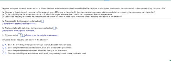 Suppose a computer system is assembled out of 100 components, and these are completely assembled before the power is ever applied. Assume that the computer fails to work properly if any component fails a) the rate of defects or each component of the system is only 0 22%, what is the probability that the assembled computer works when switched on, assuming the components are independent? b) For the probability that the system works to be 99% what is the largest allowable defect rate for the components? Assume independence (c) Use Booles inequality to estimate the probability that the system described in part a works. Why does Booles inequality work so well in this situation? (a) The probability that the system works is about Round to three decimal places as needed.) (b) The largest allowable defect rate for the components is about Round to two decimal places as needed.) %. (c) P(system works) system worko)(Round to w ▼ (Round to two decimal places as needed.) Why does Booles inequality work so well in this situation? O A. Since the probability of the system working is so small, the estimate is very close. O B. Since component failures are independent, there is no overlap of the probabilities. O C. Since component failures are disjoint, there is no overlap of the probabilities O D. Since the probability that a component fails is small, the probability in each intersection is also small.