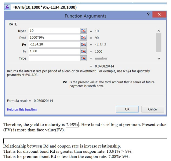 fe =RATE(10,1000*996,-1134.20, 1000) Function Arguments RATE Nper 10 Pmt 1000*996 90 Pv -1134.20 1134.2 Fv 1000 1000 Type number = 0.070820414 Returns the interest rate per period of a loan or an investment. For example, use 6904 for quarterly payments at 6% APR. is the present value: the total amount that a series of future payments is worth now Pv Formula result 0.070820414 OK Cancel Therefore, the yield to maturity is 7.08% (PV) is more than face value(FV) Here bond is selling at premium. Present value Relationship between Rd and coupon rate is inverse relationship That is for discount bond Rd is greater than coupon rate. 10.91% > 9% That is for premium bond Rd is less than the coupon rate. 7.08%+9%