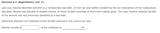 Exercise 6-1 (Algorithmic) (LO. 1) Last year, Aleshia identified $29,000 as a nonbusiness bad debt. In that tax year before c