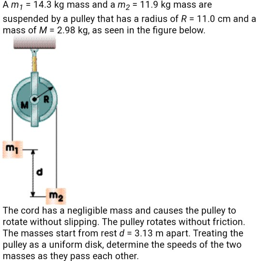 Am7 = 14.3 kg mass and a m2 = 11.9 kg mass are suspended by a pulley that has a radius of R = 11.0 cm and a mass of M = 2.98