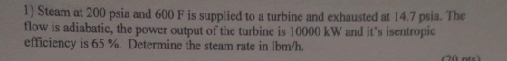 1) Steam at 200 psia and 600 F is supplied to a turbine and exhausted at 14.7 psia. The flow is adiabatic, the power output of the turbine is 10000 kW and its isentropic efficiency is 65 %. Determine the steam rate in lbm/h.