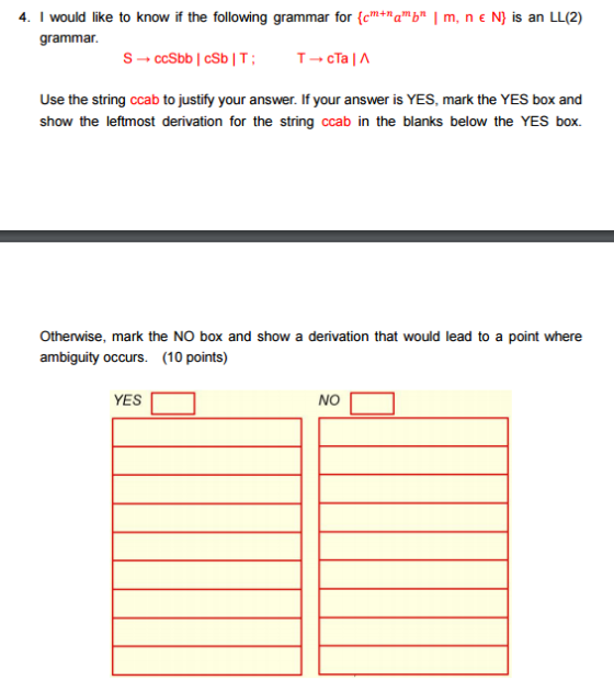 4. I would like to know if the following grammar for Am a b I m, n E N) is an LL(2) grammar. ccSbb I cSb IT cTaIA Use the string ccab to justify your answer. If your answer is YES, mark the YES box and show the leftmost derivation for the string ccab in the blanks below the YES box. Otherwise, mark the NO box and show a derivation that would lead to a point where ambiguity occurs (10 points) YES NO