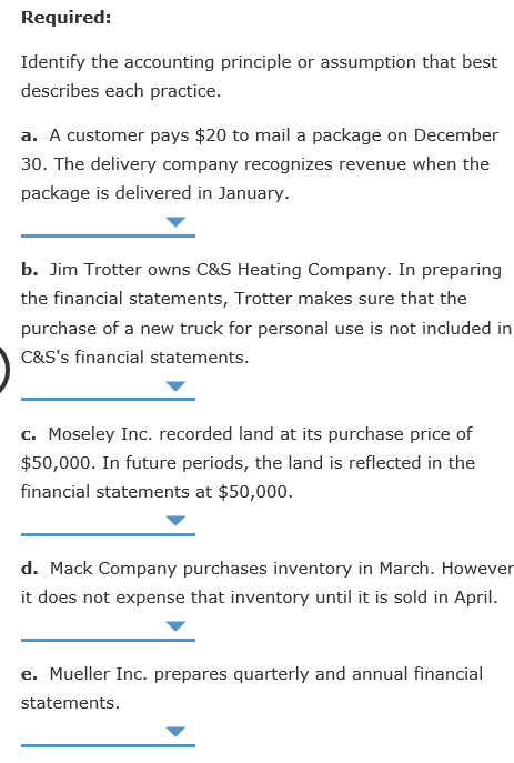 Required Identify the accounting principle or assumption that best describes each practice. a. A customer pays $20 to mail a package on December 30. The delivery company recognizes revenue when the package is delivered in January b. Jim Trotter owns C&S Heating Company. In preparing the financial statements, Trotter makes sure that the purchase of a new truck for personal use is not included in C&Ss financial statements. c. Moseley Inc.recorded land at its purchase price of $50,000. In future periods, the land is reflected in the financial statements at $50,000 d. Mack Company purchases inventory in March. However it does not expense that inventory until it is sold in April. e. Mueller Inc. prepares quarterly and annual financial statements