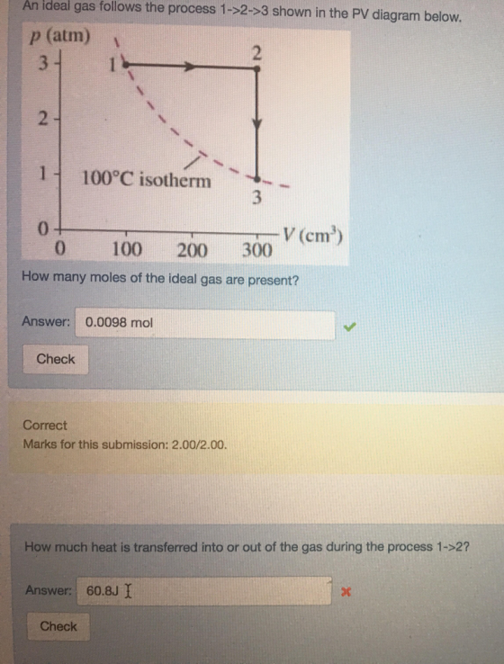 ideal gas follows the process 1->2->3 shown in the PV diagram below An p (atm)v 2 1 100°C isotherm 0 V (cm) 0 100 200 300 How many moles of the ideal gas are present? Answer: 0.0098 mol Check Correct Marks for this submission: 2.00/2.00. How much heat is transferred into or out of the gas during the process 1-2? Answer: 60.8J I Check