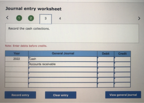 Journal entry worksheet Record the cash collections. Note: Enter debits before credits. Debit Credit Year 2022 General Journa