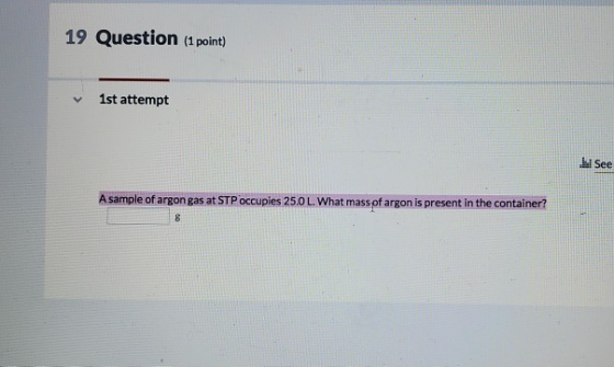 19 Question (1 point) 1st attempt i See A sample of argon gas at STP occuples 25.0 L. What mass of argon is present in the co