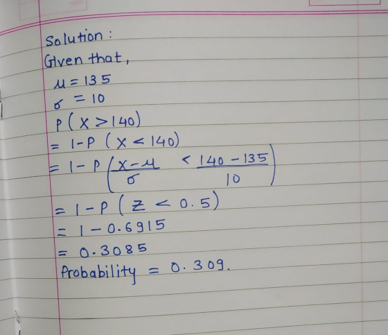 Solution : Given that, M = 135 0 = 10 p(x>140) = 1-P (X<140) = I-P/x-4 < 140-135 10 = 1-P (z<0.5) = 1 – 0.6915 = 0.3085 Proba