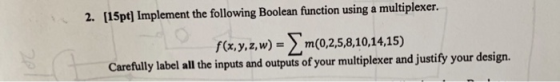 2. [15pt] Implement the following Boolean function using a multiplexer. f(xy.zw) m(0,2,5,8,10,14.15) Carefully label all the inputs and outputs of your multiplexer and justify your design.