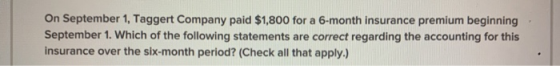 On September 1, Taggert Company paid $1,800 for a 6-month insurance premium beginning September 1. Which of the following sta
