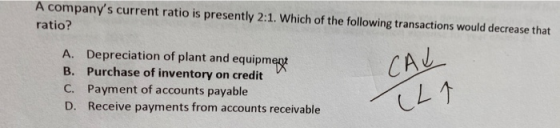 A companys current ratio is presently 2:1. Which of the following transactions would decrease that ratio? A. Depreciation of