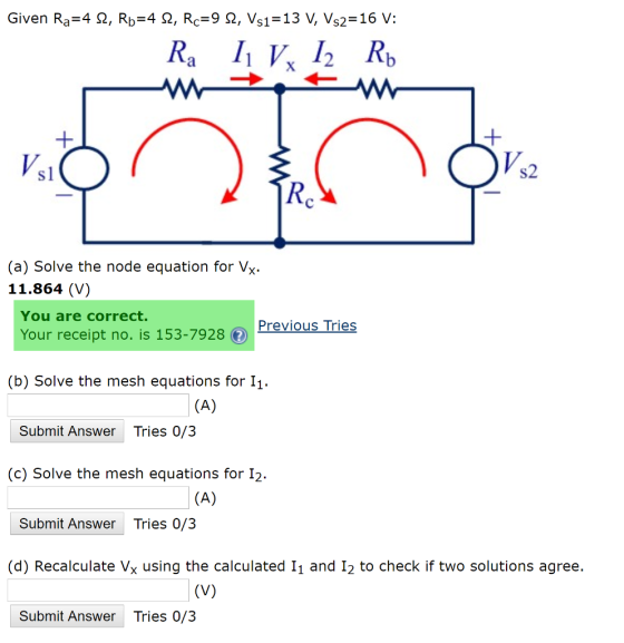 Sl S2 (a) Solve the node equation for Vx 11.864 (V) You are correct. PreviousTries Your receipt no. is 153-7928 (f) (b) Solve the mesh equations for I1 Submit Answer Tries 0/3 (c) Solve the mesh equations for I2 Submit Answer Tries 0/3 (d) Recalculate Vx using the calculated 11 and I2 to check if two solutions agree. Submit Answer Tries 0/3