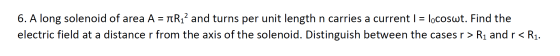 6. A long solenoid of area A = TR12 and turns per unit length n carries a current i = locoswt. Find the electric field at a d