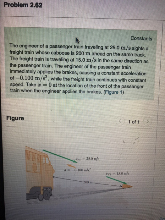 Problem 2.62 Constants The engineer of a passenger train traveling at 25.0 m/s sights a freight train whose caboose is 200 m ahead on the same track. The freight train is traveling at 15.0 m/s in the same direction as the passenger train. The engineer of the passenger train immediately applies the brakes, causing a constant acceleration of-0.100 m/s2, while the freight train continues with constant speed. Take x = 0 at the location of the front of the passenger train when the engineer applies the brakes. (Figure 1) Figure 1 of 1 a -0.100111e 200 m