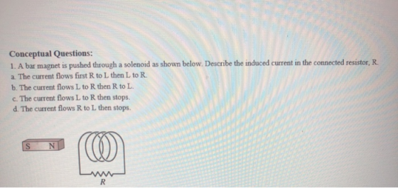 Conceptual Questions: 1. A bar magnet is pushed through a solenoid as shown below. Describe the induced current in the connec