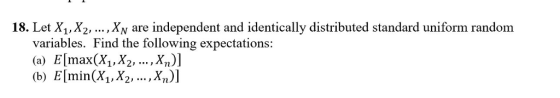 18. Let X, X2, ..., Xv are independent and identically distributed standard uniform random variables. Find the following expectations: (a) E[max(X,,X2, .Xn,)] (b) E[min(X1,X2,..., Xn)]